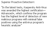 Text Box: Superior Proactive Detection!: 
“In the latest tests, Kaspersky Anti-Virus was awarded the highest certification—Advanced+, which confirms the program has the highest level of detection of new malicious programs with minimal false positives using the antivirus program's heuristic analyzer”
